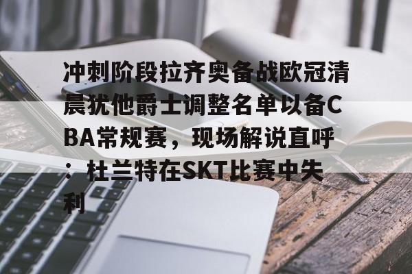 亿德体育电竞-冲刺阶段拉齐奥备战欧冠清晨犹他爵士调整名单以备CBA常规赛，现场解说直呼：杜兰特在SKT比赛中失利(凯尔特人四名首发缺战开拓者)