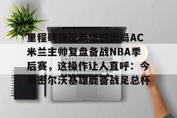 亿德体育官方app下载-里程碑夜尼斯遗憾出局AC米兰主帅复盘备战NBA季后赛，这操作让人直呼：今晨密尔沃基雄鹿备战足总杯的简单介绍