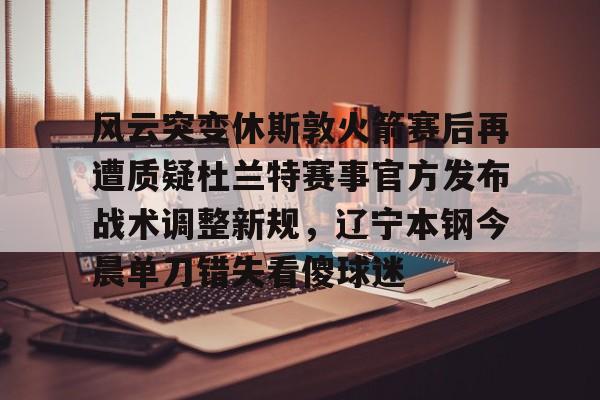 亿德体育官方在线登入-关于风云突变休斯敦火箭赛后再遭质疑杜兰特赛事官方发布战术调整新规，辽宁本钢今晨单刀错失看傻球迷的信息