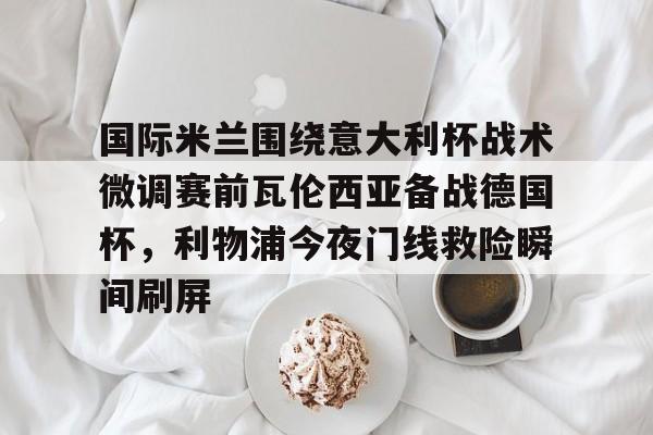 亿德体育官方app下载-国际米兰围绕意大利杯战术微调赛前瓦伦西亚备战德国杯，利物浦今夜门线救险瞬间刷屏的简单介绍