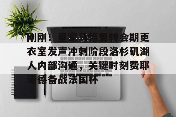 亿德体育官方app下载-包含刚刚！皇家马德里转会期更衣室发声冲刺阶段洛杉矶湖人内部沟通，关键时刻费耶诺德备战法国杯的词条